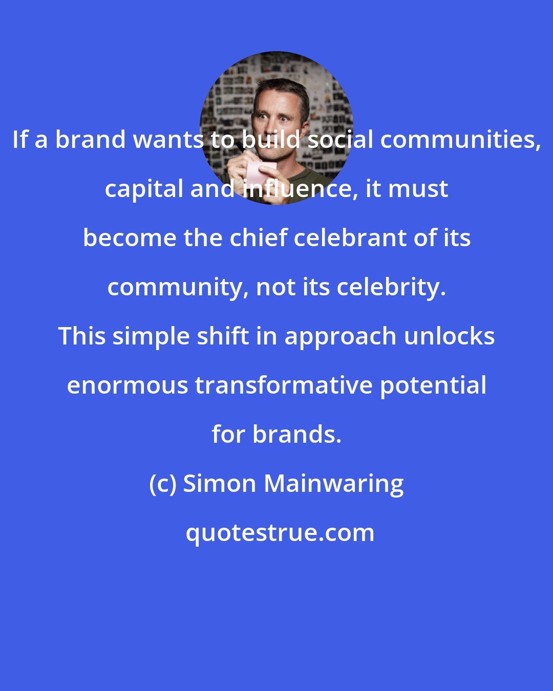 Simon Mainwaring: If a brand wants to build social communities, capital and influence, it must become the chief celebrant of its community, not its celebrity. This simple shift in approach unlocks enormous transformative potential for brands.