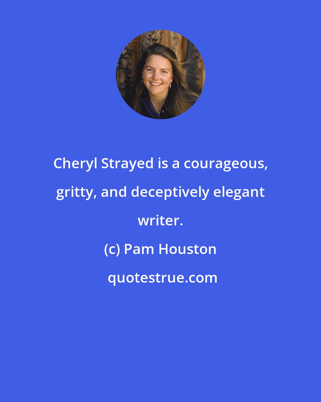 Pam Houston: Cheryl Strayed is a courageous, gritty, and deceptively elegant writer.