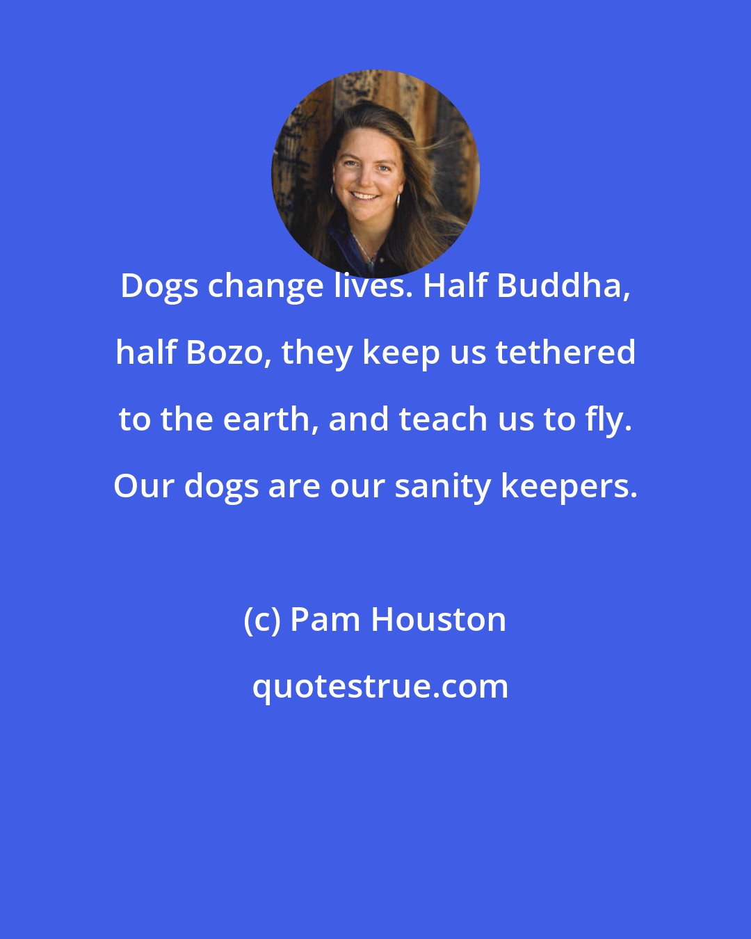 Pam Houston: Dogs change lives. Half Buddha, half Bozo, they keep us tethered to the earth, and teach us to fly. Our dogs are our sanity keepers.