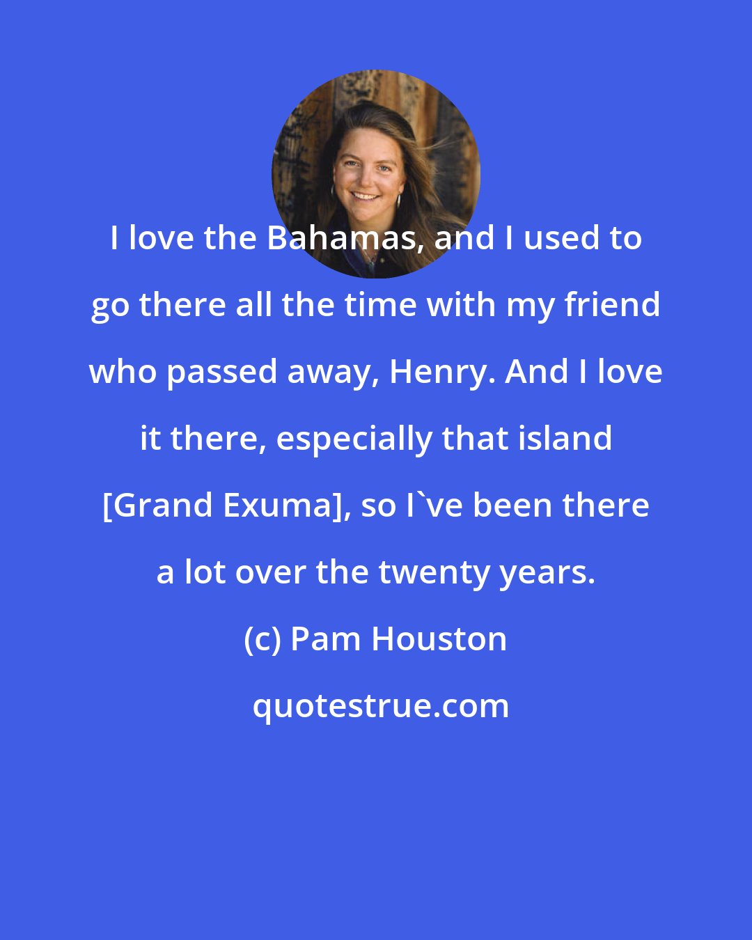 Pam Houston: I love the Bahamas, and I used to go there all the time with my friend who passed away, Henry. And I love it there, especially that island [Grand Exuma], so I've been there a lot over the twenty years.