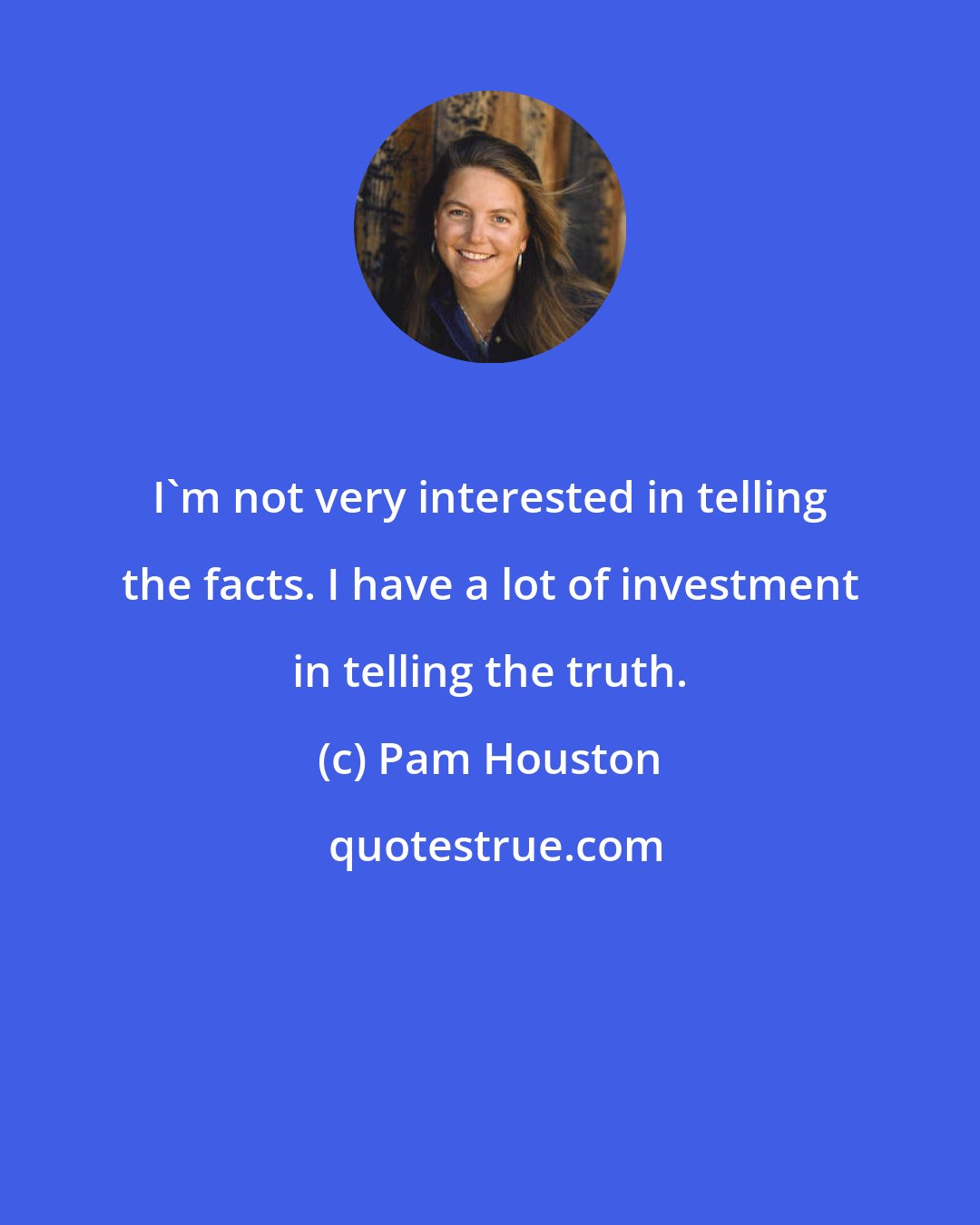 Pam Houston: I'm not very interested in telling the facts. I have a lot of investment in telling the truth.