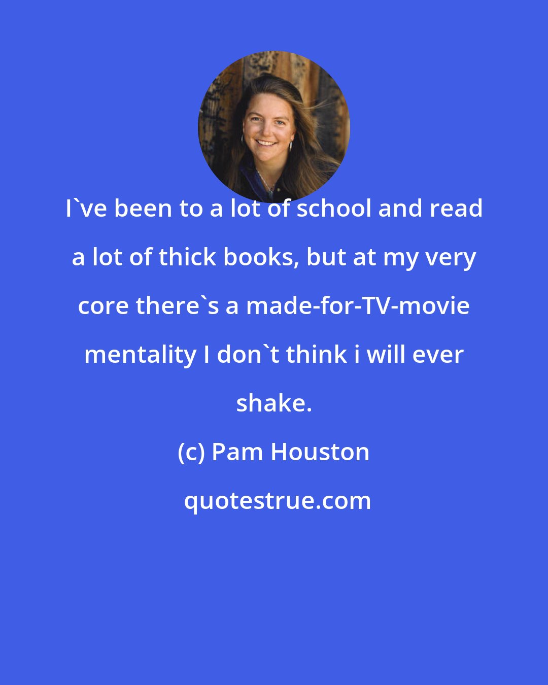 Pam Houston: I've been to a lot of school and read a lot of thick books, but at my very core there's a made-for-TV-movie mentality I don't think i will ever shake.