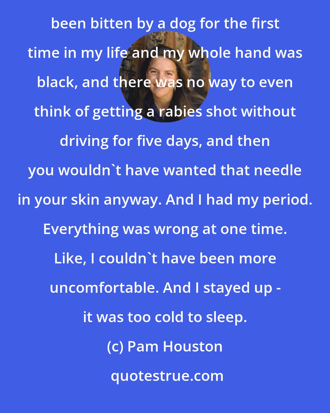 Pam Houston: I was in Mongolia, pretty extreme situations. We were sick with dysentery, we were sick with bronchitis. I had been bitten by a dog for the first time in my life and my whole hand was black, and there was no way to even think of getting a rabies shot without driving for five days, and then you wouldn't have wanted that needle in your skin anyway. And I had my period. Everything was wrong at one time. Like, I couldn't have been more uncomfortable. And I stayed up - it was too cold to sleep.