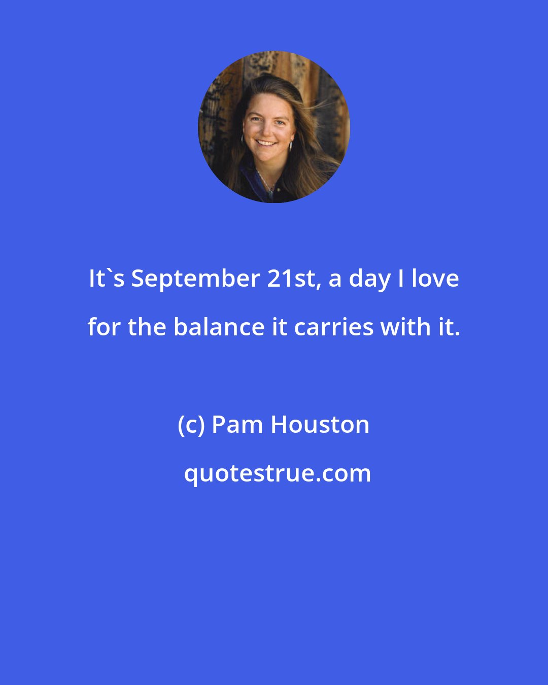 Pam Houston: It's September 21st, a day I love for the balance it carries with it.