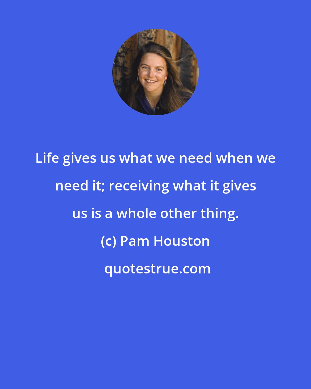 Pam Houston: Life gives us what we need when we need it; receiving what it gives us is a whole other thing.