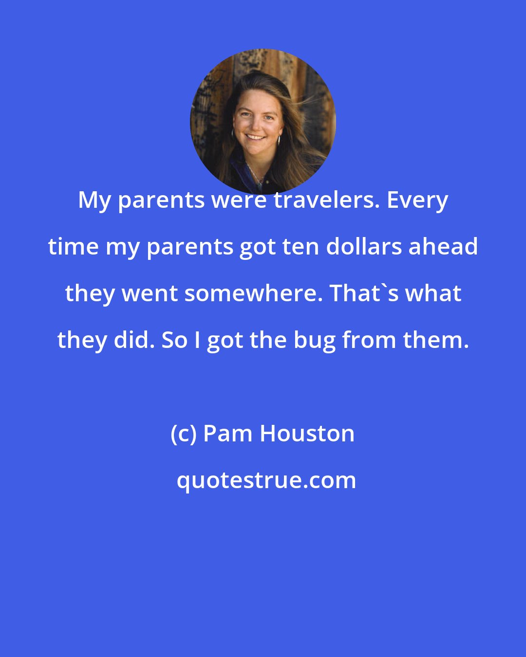 Pam Houston: My parents were travelers. Every time my parents got ten dollars ahead they went somewhere. That's what they did. So I got the bug from them.