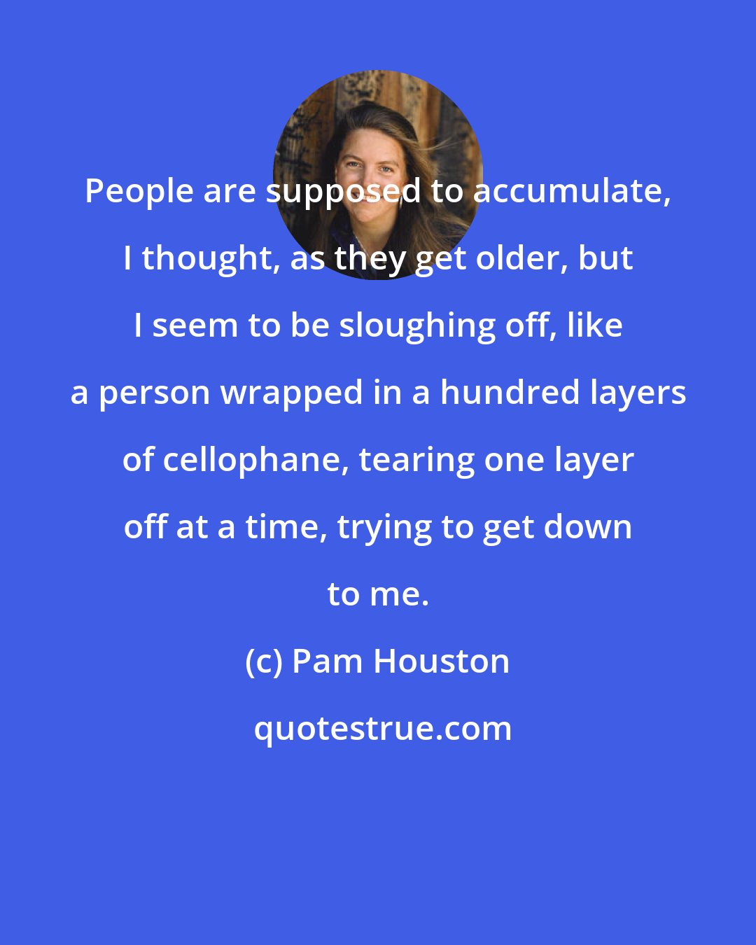 Pam Houston: People are supposed to accumulate, I thought, as they get older, but I seem to be sloughing off, like a person wrapped in a hundred layers of cellophane, tearing one layer off at a time, trying to get down to me.
