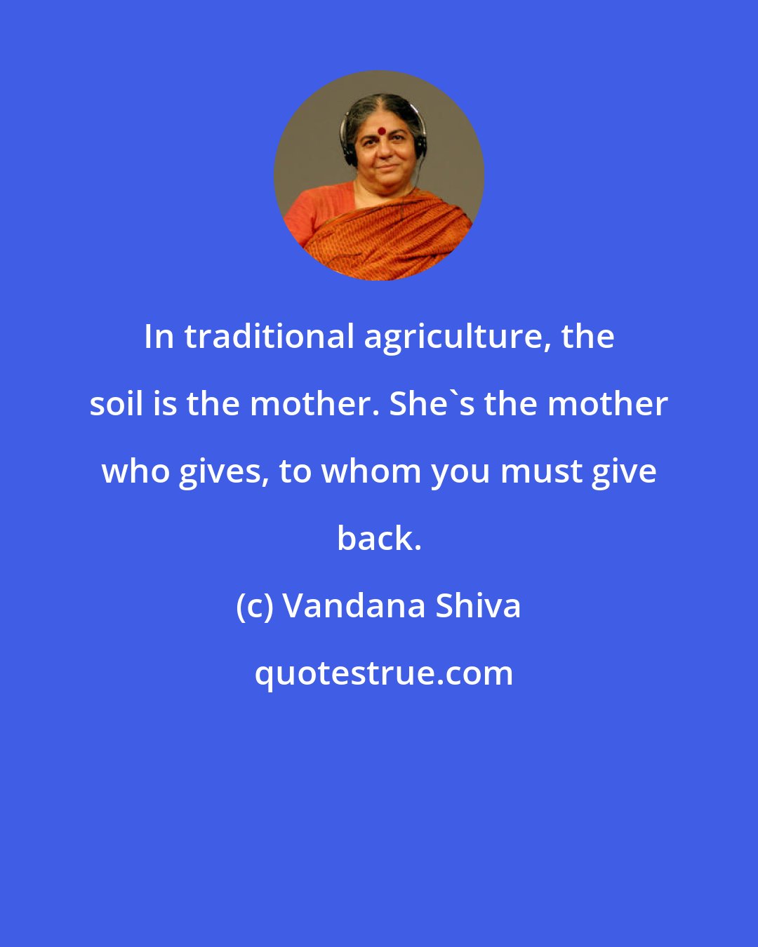 Vandana Shiva: In traditional agriculture, the soil is the mother. She's the mother who gives, to whom you must give back.
