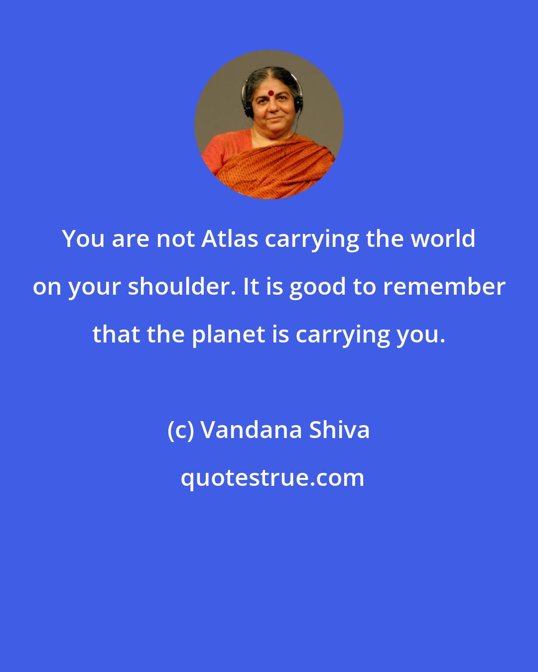 Vandana Shiva: You are not Atlas carrying the world on your shoulder. It is good to remember that the planet is carrying you.