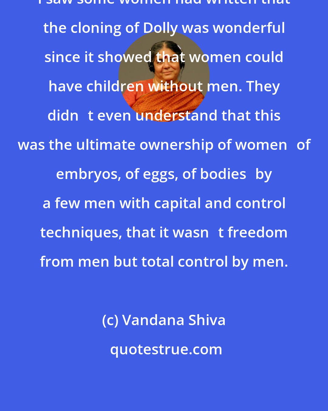 Vandana Shiva: I saw some women had written that the cloning of Dolly was wonderful since it showed that women could have children without men. They didnt even understand that this was the ultimate ownership of womenof embryos, of eggs, of bodiesby a few men with capital and control techniques, that it wasnt freedom from men but total control by men.