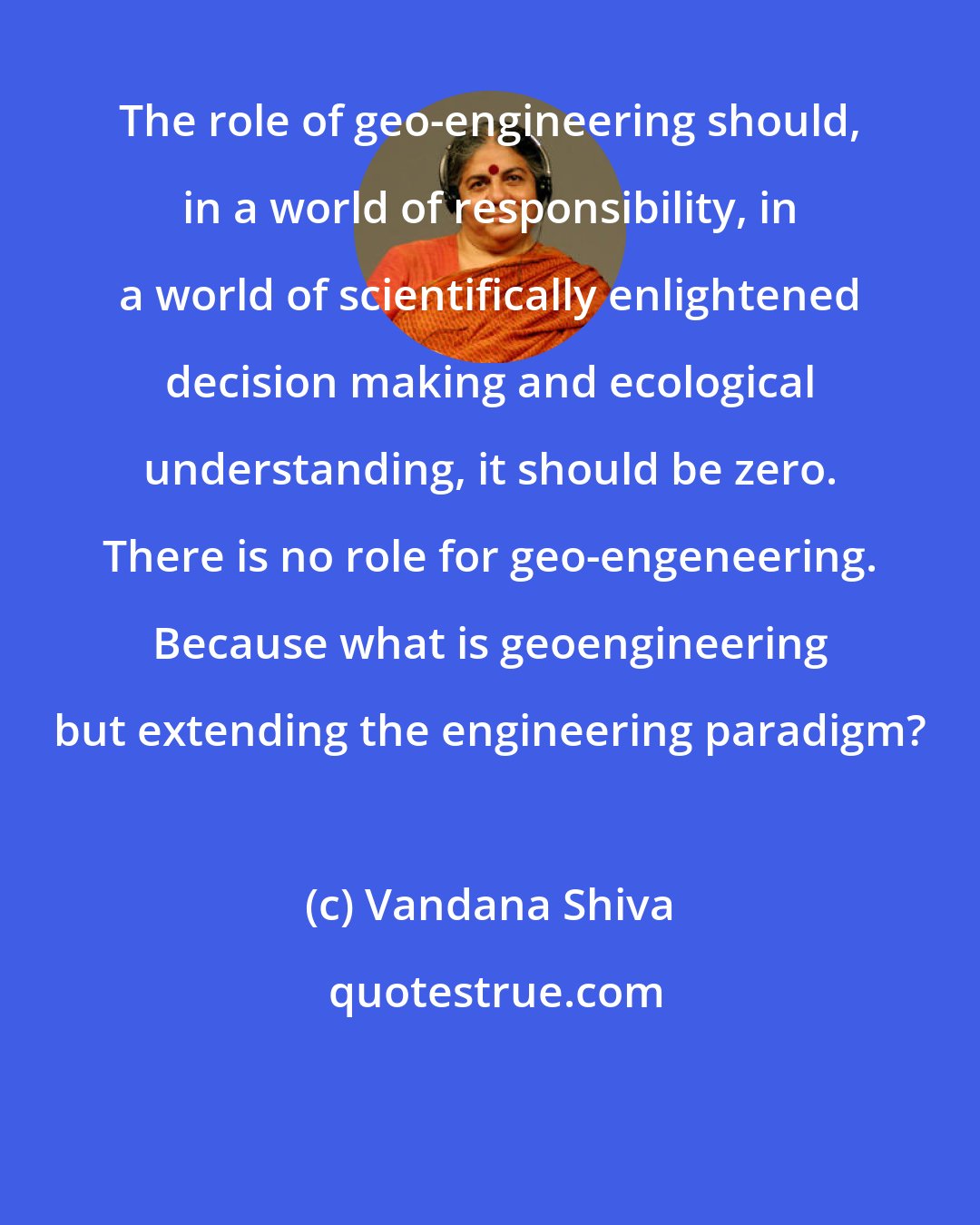 Vandana Shiva: The role of geo-engineering should, in a world of responsibility, in a world of scientifically enlightened decision making and ecological understanding, it should be zero. There is no role for geo-engeneering. Because what is geoengineering but extending the engineering paradigm?
