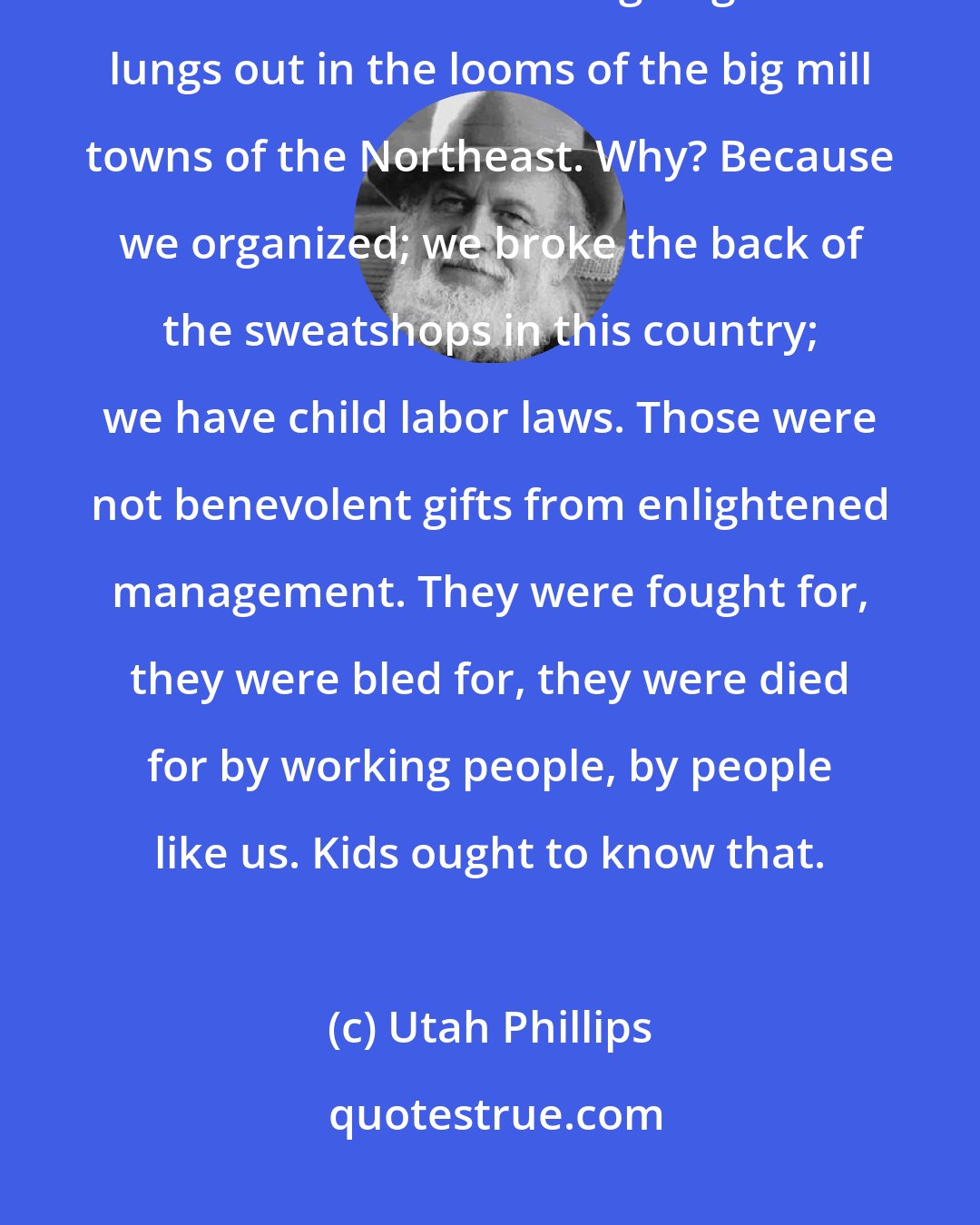 Utah Phillips: Kids don't have a little brother working in the coal mine, they don't have a little sister coughing her lungs out in the looms of the big mill towns of the Northeast. Why? Because we organized; we broke the back of the sweatshops in this country; we have child labor laws. Those were not benevolent gifts from enlightened management. They were fought for, they were bled for, they were died for by working people, by people like us. Kids ought to know that.