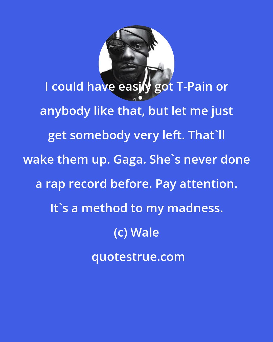 Wale: I could have easily got T-Pain or anybody like that, but let me just get somebody very left. That'll wake them up. Gaga. She's never done a rap record before. Pay attention. It's a method to my madness.