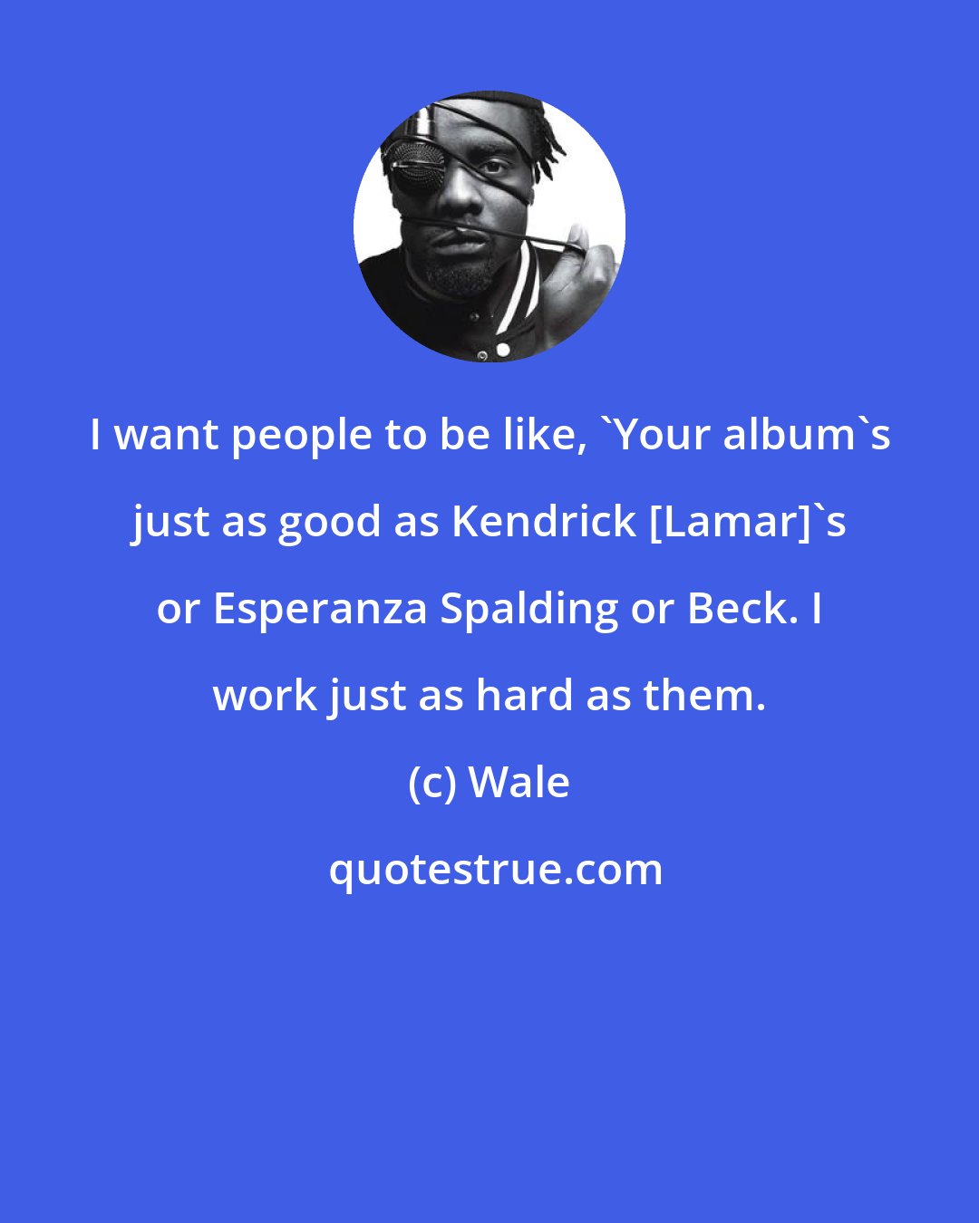 Wale: I want people to be like, 'Your album's just as good as Kendrick [Lamar]'s or Esperanza Spalding or Beck. I work just as hard as them.