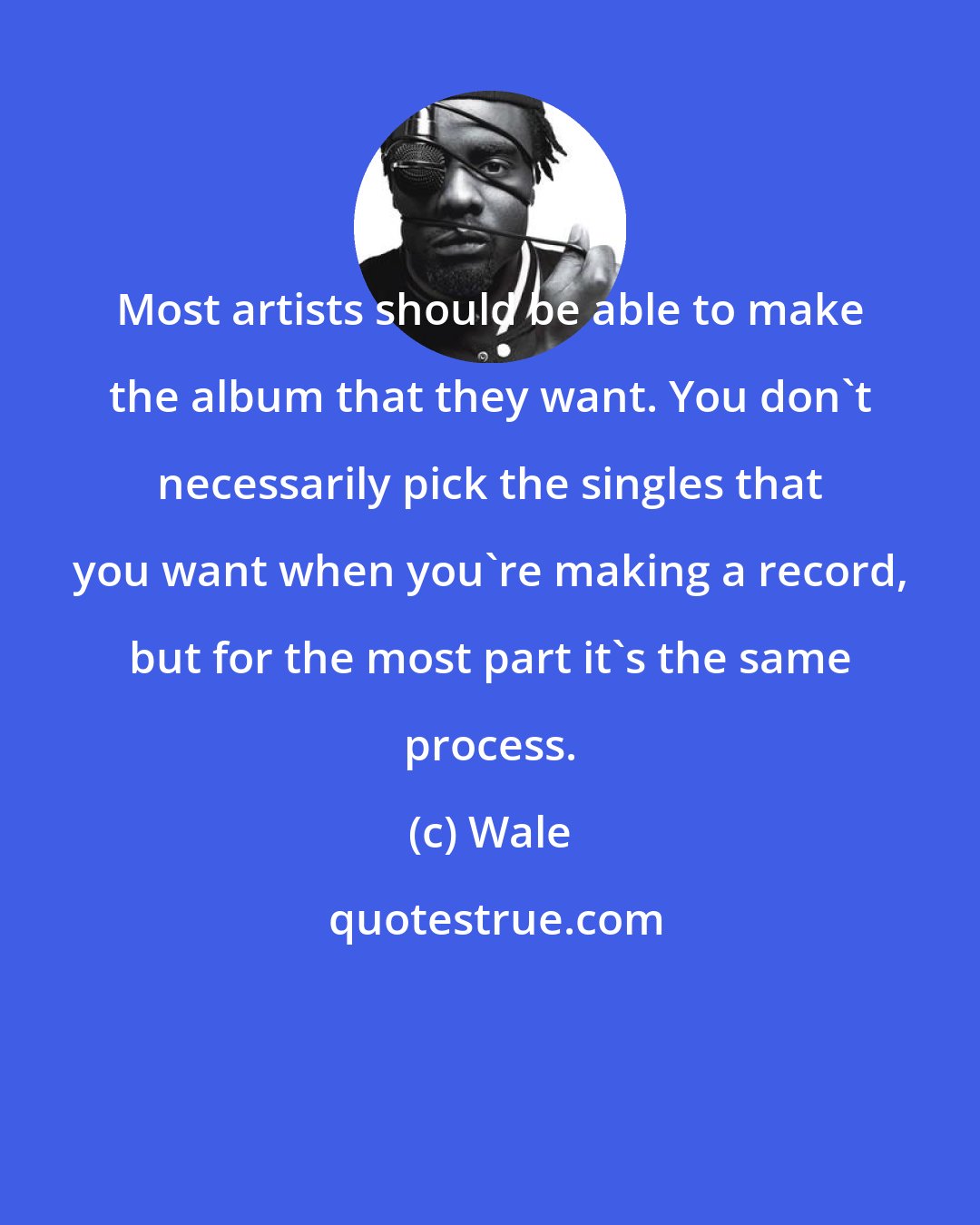 Wale: Most artists should be able to make the album that they want. You don't necessarily pick the singles that you want when you're making a record, but for the most part it's the same process.
