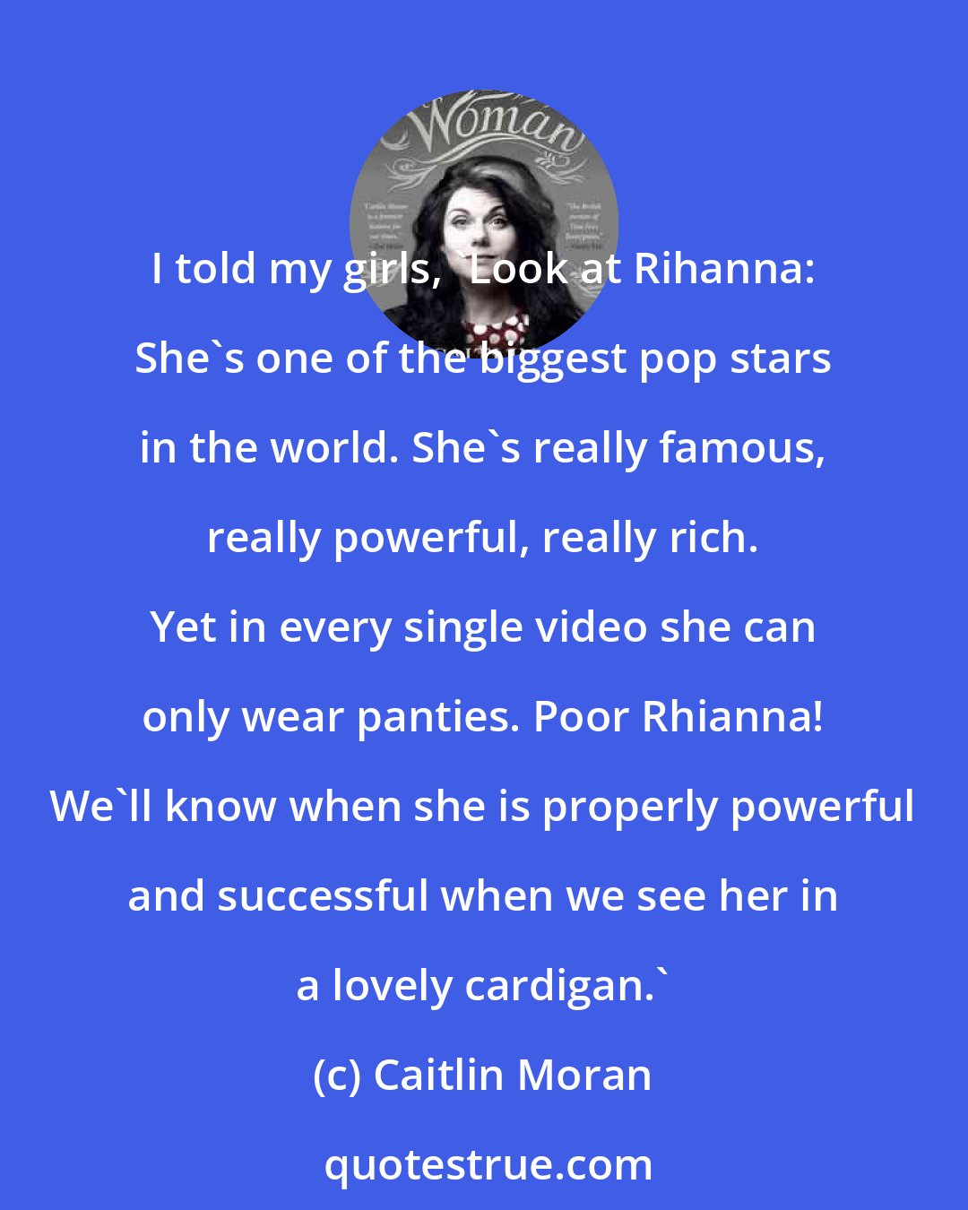 Caitlin Moran: I told my girls, 'Look at Rihanna: She's one of the biggest pop stars in the world. She's really famous, really powerful, really rich. Yet in every single video she can only wear panties. Poor Rhianna! We'll know when she is properly powerful and successful when we see her in a lovely cardigan.'