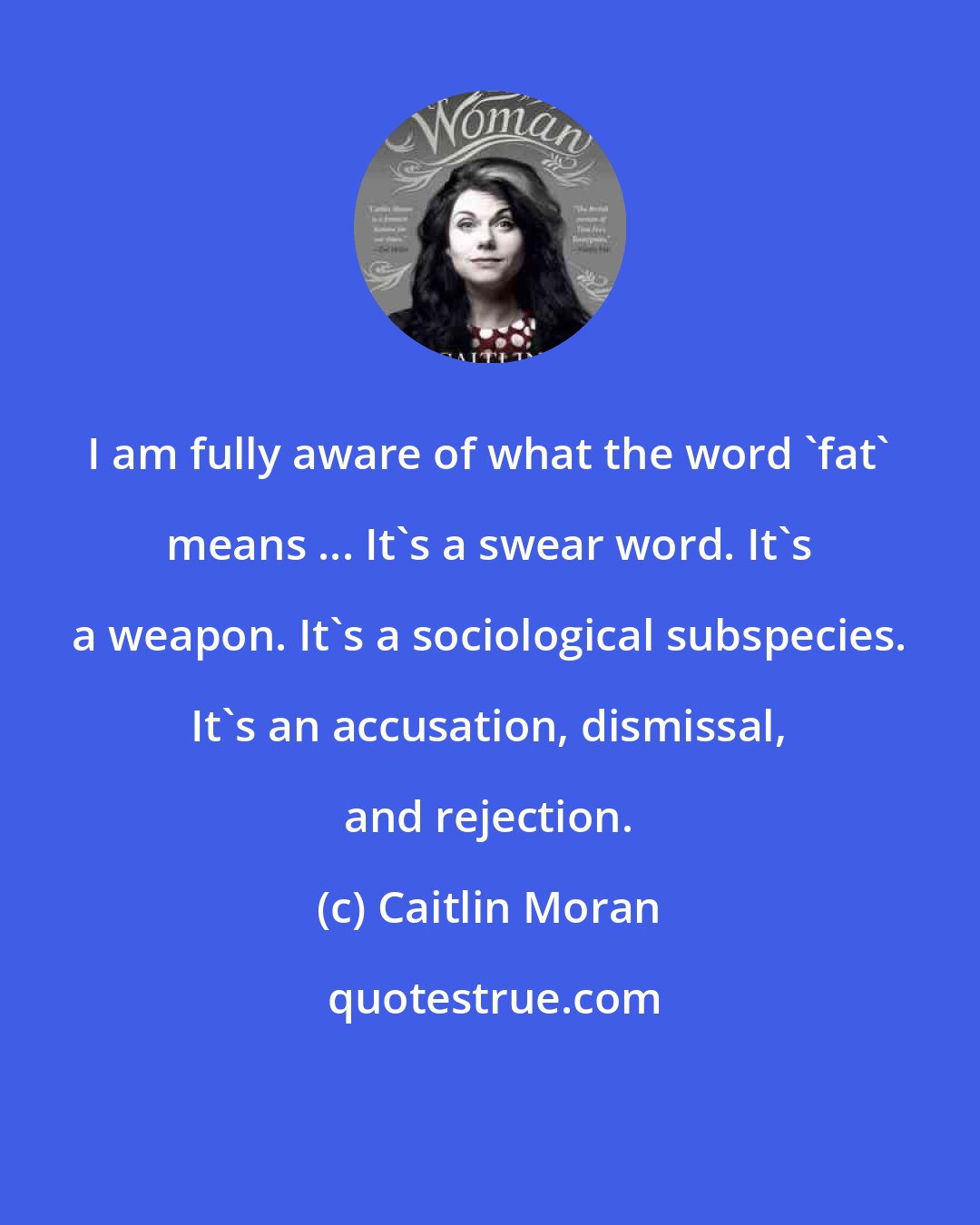 Caitlin Moran: I am fully aware of what the word 'fat' means ... It's a swear word. It's a weapon. It's a sociological subspecies. It's an accusation, dismissal, and rejection.