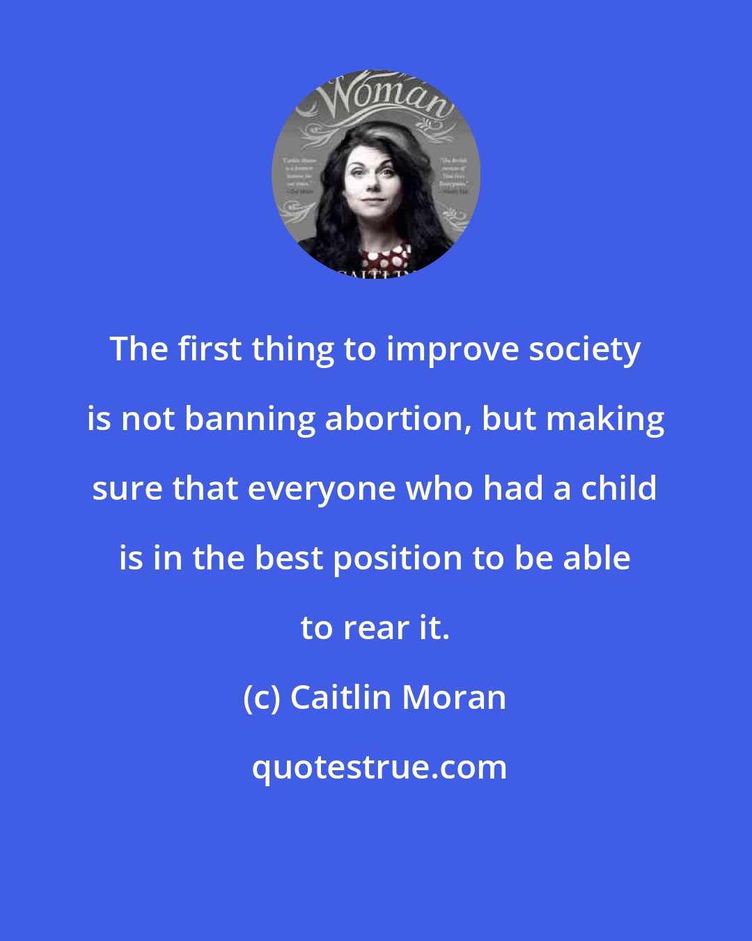 Caitlin Moran: The first thing to improve society is not banning abortion, but making sure that everyone who had a child is in the best position to be able to rear it.