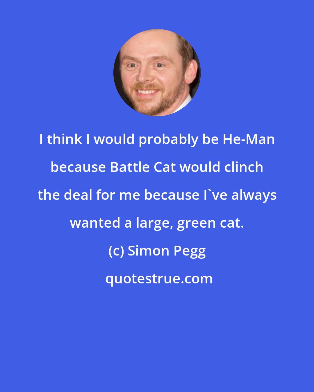 Simon Pegg: I think I would probably be He-Man because Battle Cat would clinch the deal for me because I've always wanted a large, green cat.