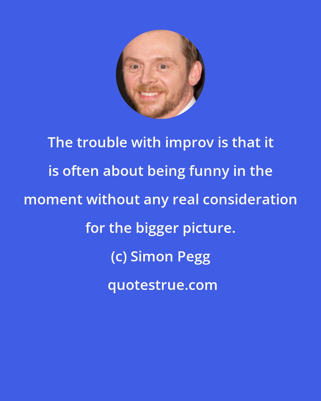 Simon Pegg: The trouble with improv is that it is often about being funny in the moment without any real consideration for the bigger picture.