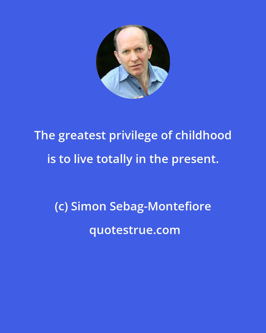 Simon Sebag-Montefiore: The greatest privilege of childhood is to live totally in the present.