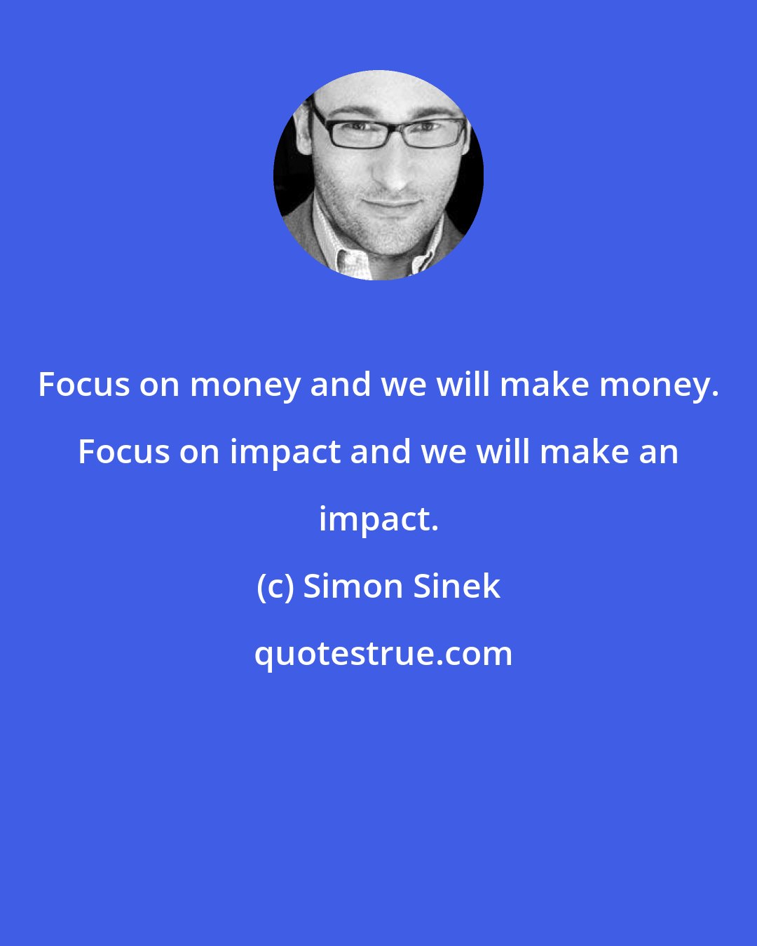 Simon Sinek: Focus on money and we will make money. Focus on impact and we will make an impact.
