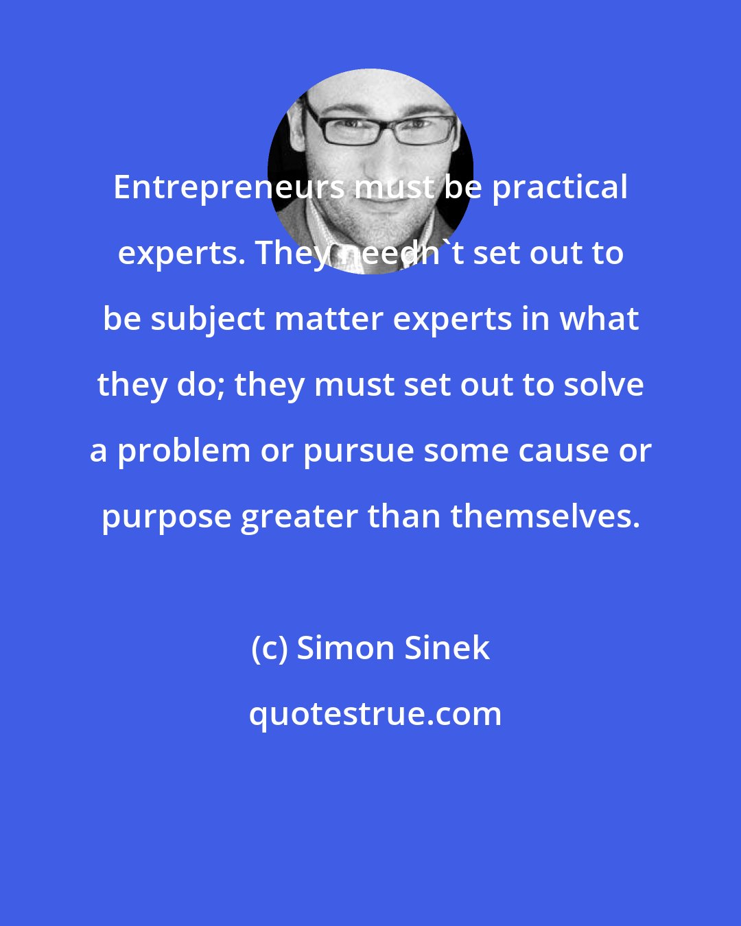 Simon Sinek: Entrepreneurs must be practical experts. They needn't set out to be subject matter experts in what they do; they must set out to solve a problem or pursue some cause or purpose greater than themselves.