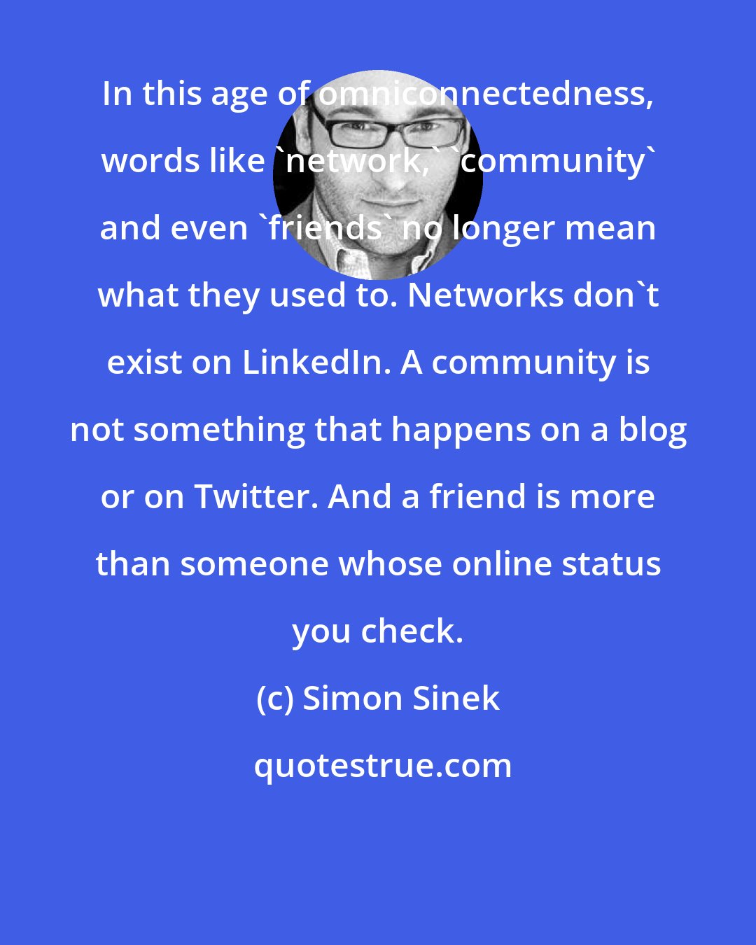 Simon Sinek: In this age of omniconnectedness, words like 'network,' 'community' and even 'friends' no longer mean what they used to. Networks don't exist on LinkedIn. A community is not something that happens on a blog or on Twitter. And a friend is more than someone whose online status you check.