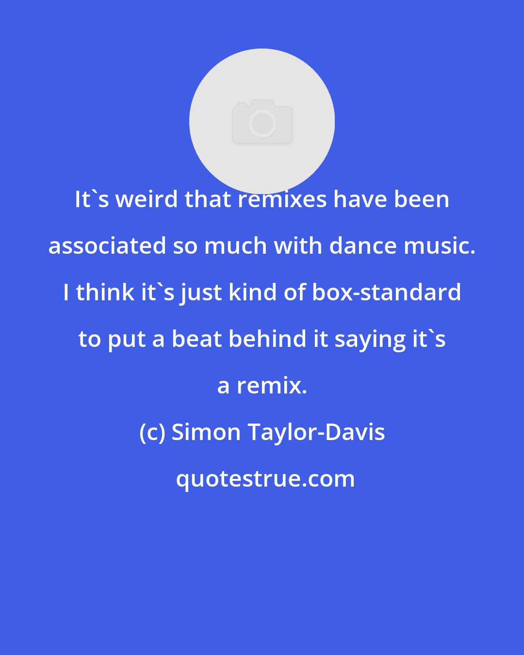 Simon Taylor-Davis: It's weird that remixes have been associated so much with dance music. I think it's just kind of box-standard to put a beat behind it saying it's a remix.