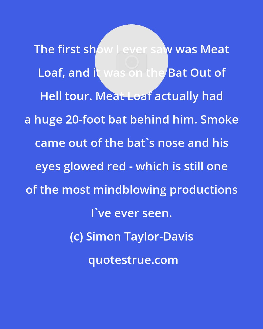 Simon Taylor-Davis: The first show I ever saw was Meat Loaf, and it was on the Bat Out of Hell tour. Meat Loaf actually had a huge 20-foot bat behind him. Smoke came out of the bat's nose and his eyes glowed red - which is still one of the most mindblowing productions I've ever seen.
