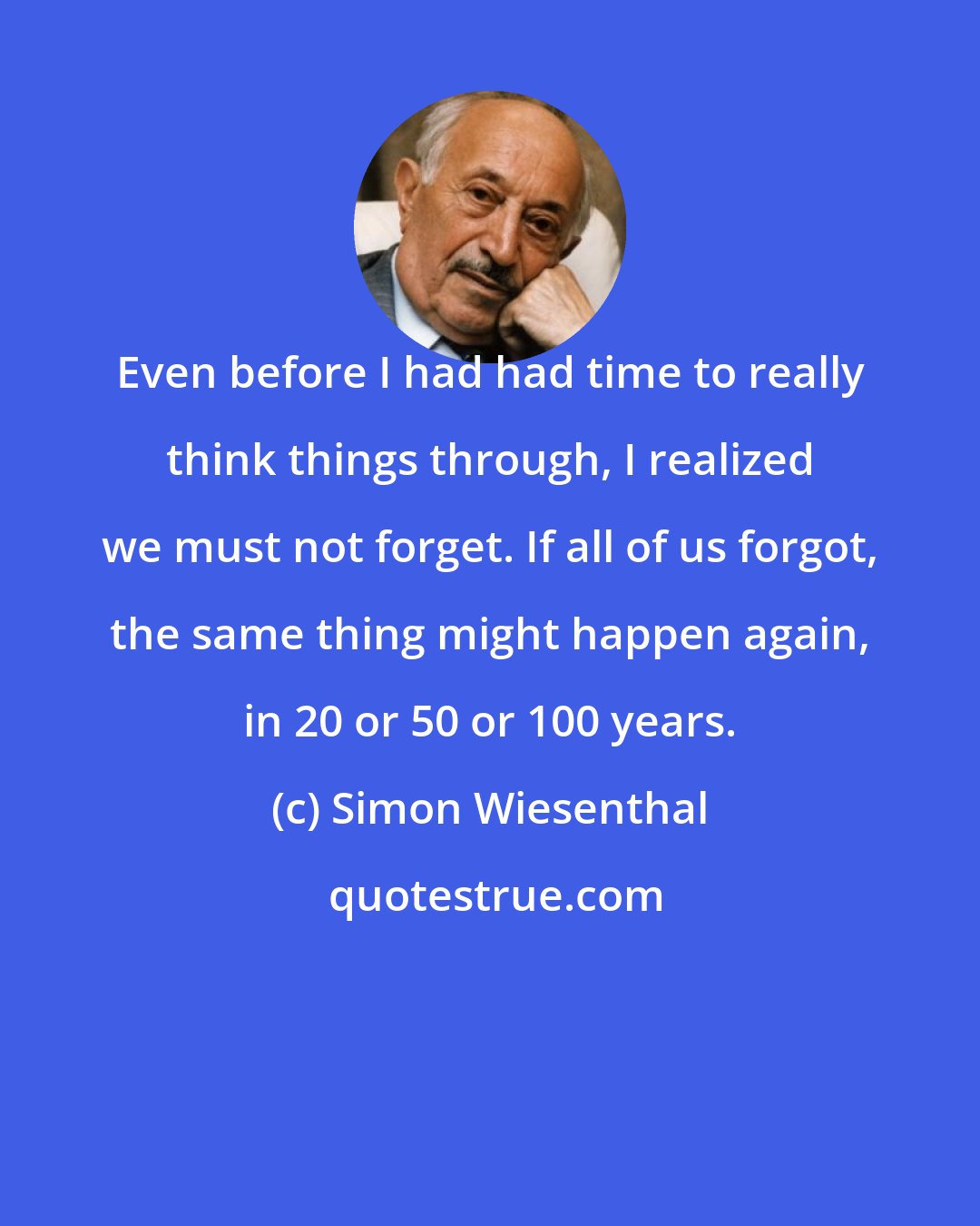 Simon Wiesenthal: Even before I had had time to really think things through, I realized we must not forget. If all of us forgot, the same thing might happen again, in 20 or 50 or 100 years.