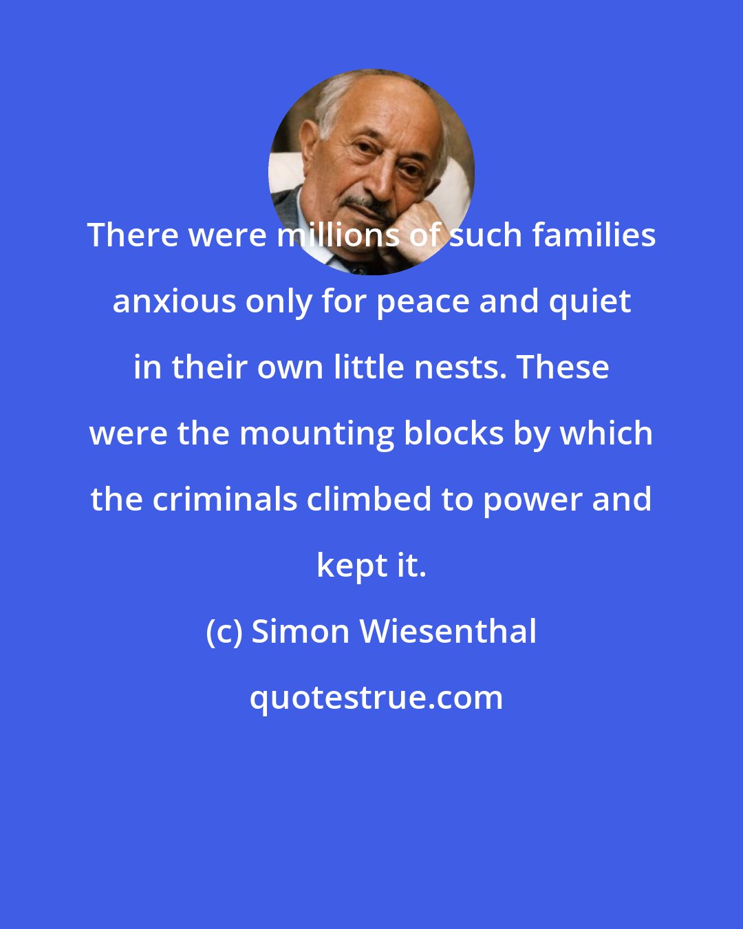 Simon Wiesenthal: There were millions of such families anxious only for peace and quiet in their own little nests. These were the mounting blocks by which the criminals climbed to power and kept it.