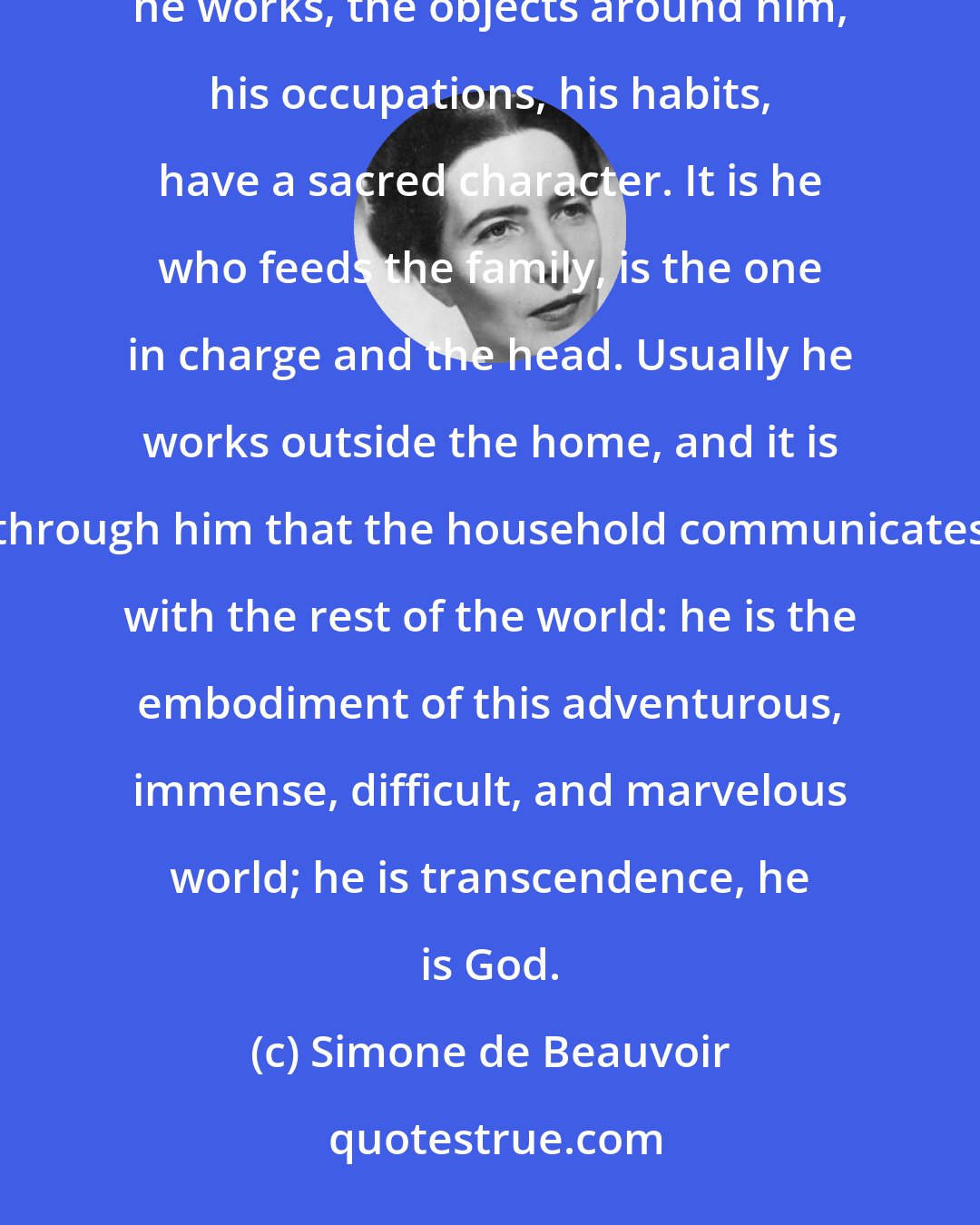 Simone de Beauvoir: The father's life is surrounded by mysterious prestige: the hours he spends in the home, the room where he works, the objects around him, his occupations, his habits, have a sacred character. It is he who feeds the family, is the one in charge and the head. Usually he works outside the home, and it is through him that the household communicates with the rest of the world: he is the embodiment of this adventurous, immense, difficult, and marvelous world; he is transcendence, he is God.