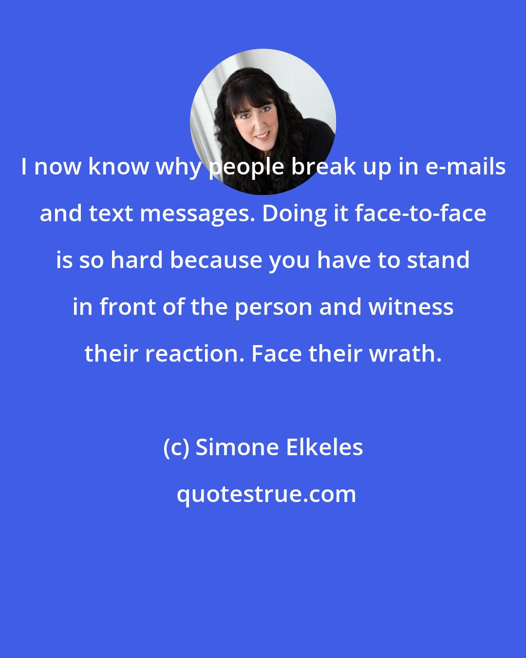 Simone Elkeles: I now know why people break up in e-mails and text messages. Doing it face-to-face is so hard because you have to stand in front of the person and witness their reaction. Face their wrath.