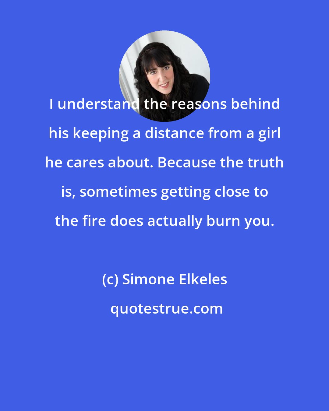 Simone Elkeles: I understand the reasons behind his keeping a distance from a girl he cares about. Because the truth is, sometimes getting close to the fire does actually burn you.