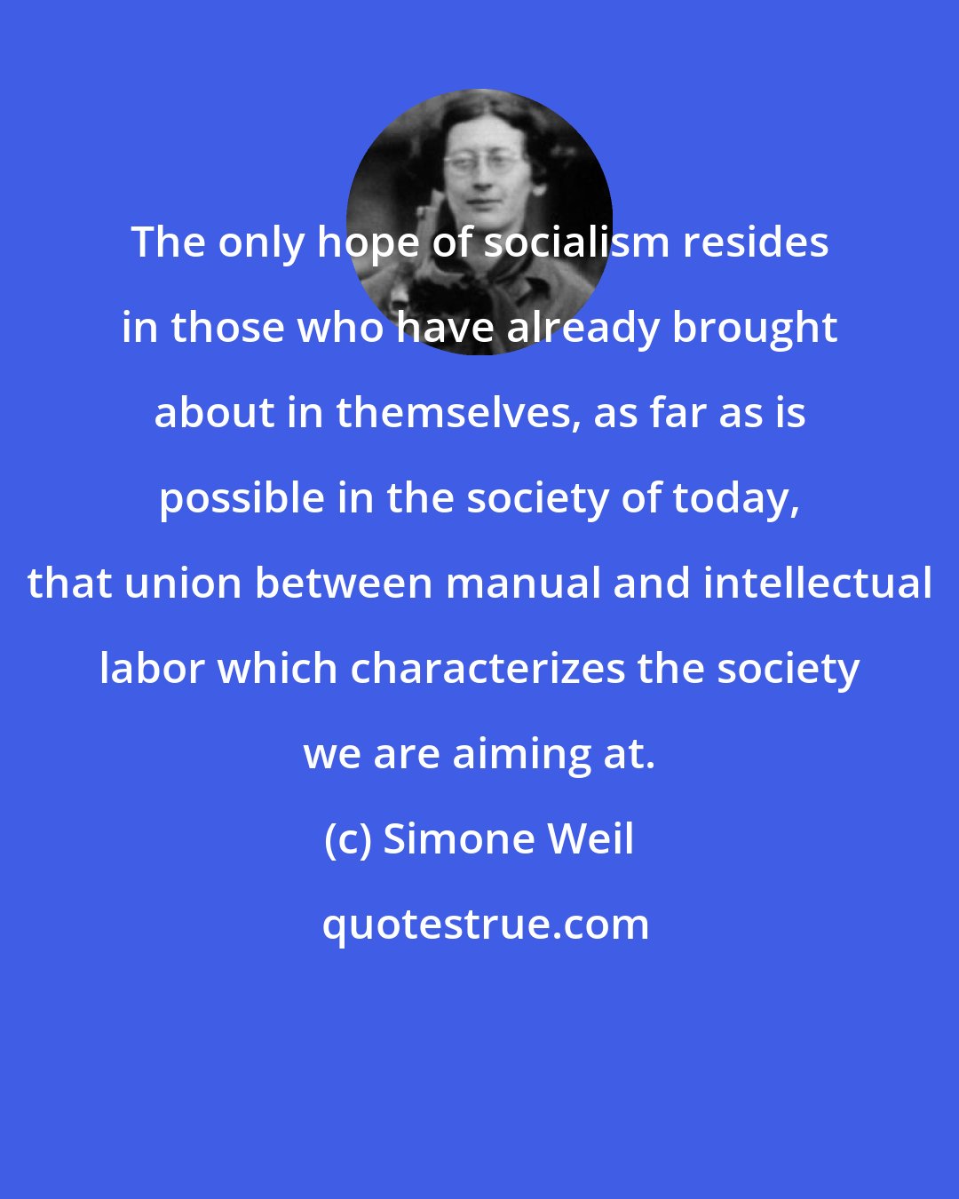 Simone Weil: The only hope of socialism resides in those who have already brought about in themselves, as far as is possible in the society of today, that union between manual and intellectual labor which characterizes the society we are aiming at.