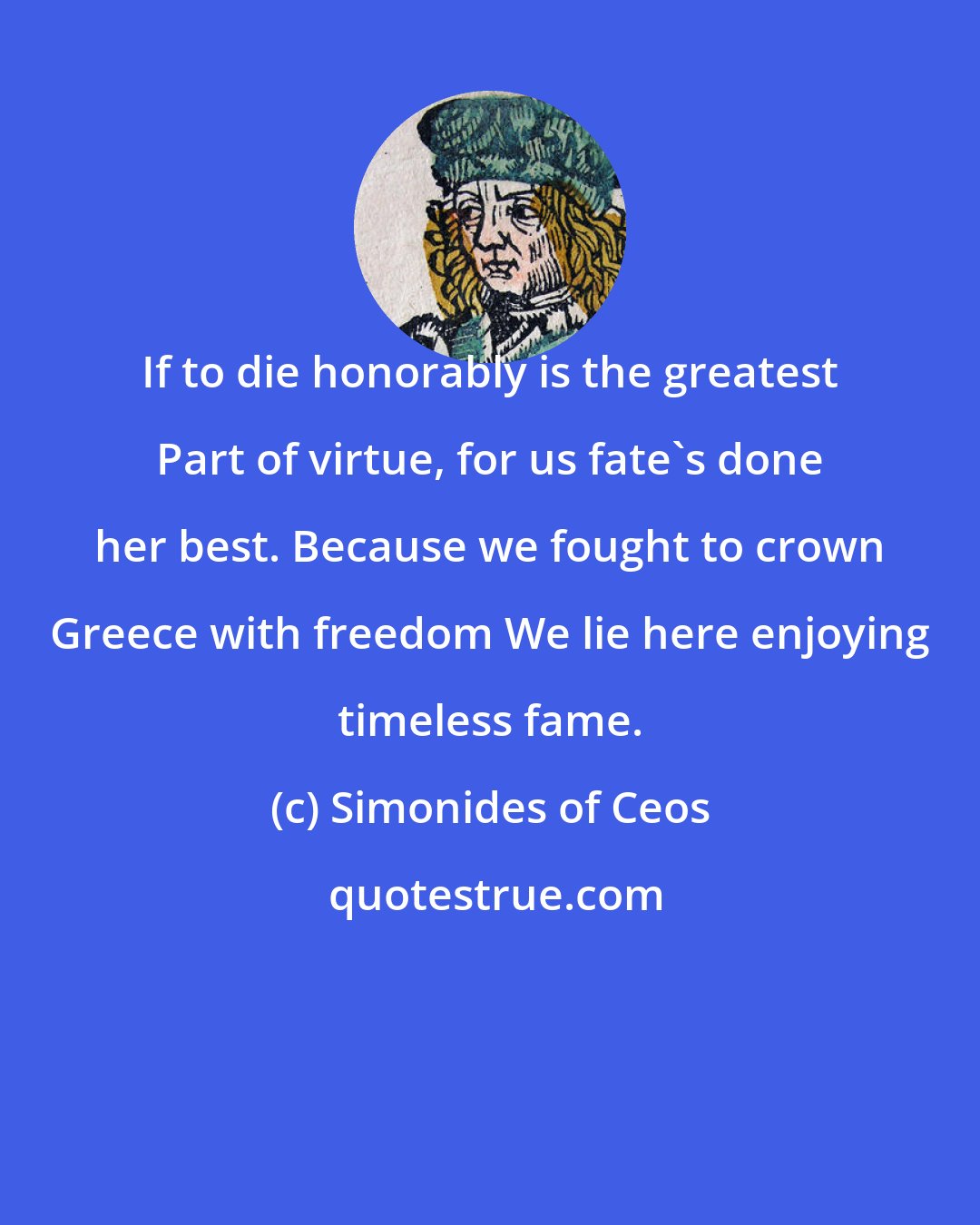 Simonides of Ceos: If to die honorably is the greatest Part of virtue, for us fate's done her best. Because we fought to crown Greece with freedom We lie here enjoying timeless fame.