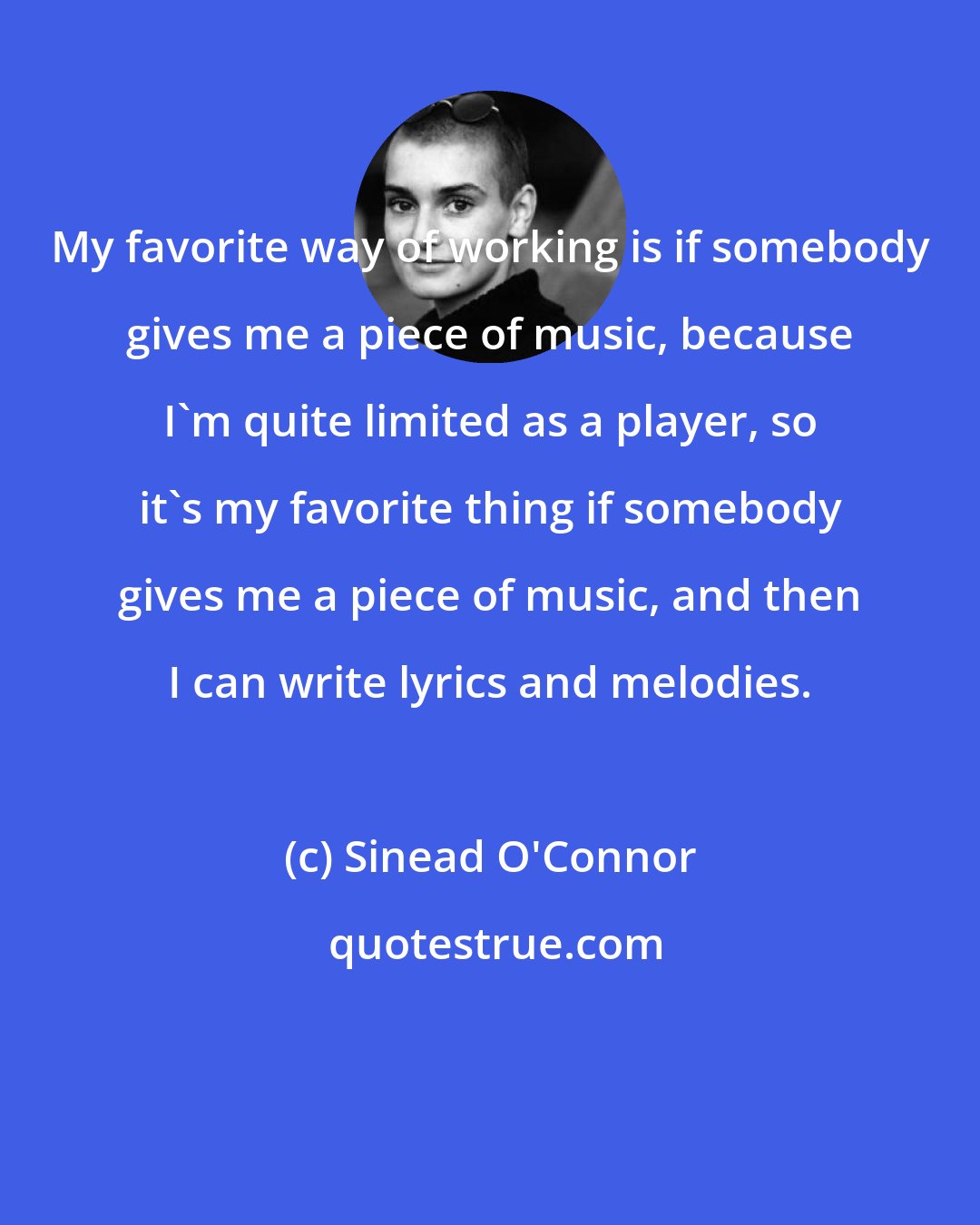 Sinead O'Connor: My favorite way of working is if somebody gives me a piece of music, because I'm quite limited as a player, so it's my favorite thing if somebody gives me a piece of music, and then I can write lyrics and melodies.