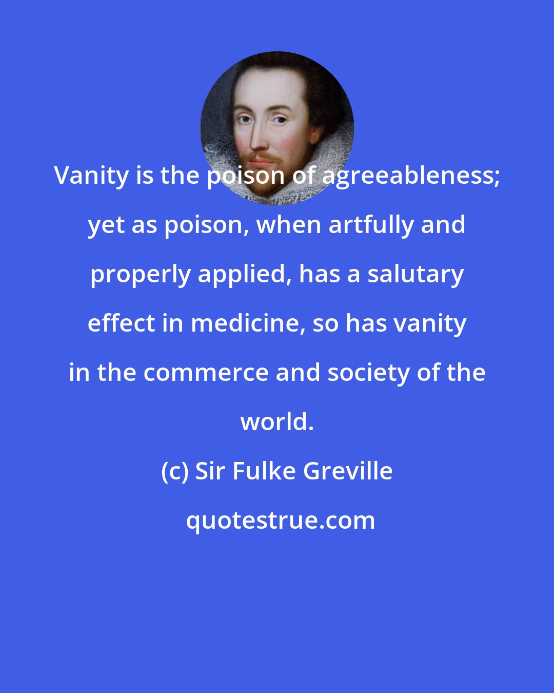 Sir Fulke Greville: Vanity is the poison of agreeableness; yet as poison, when artfully and properly applied, has a salutary effect in medicine, so has vanity in the commerce and society of the world.