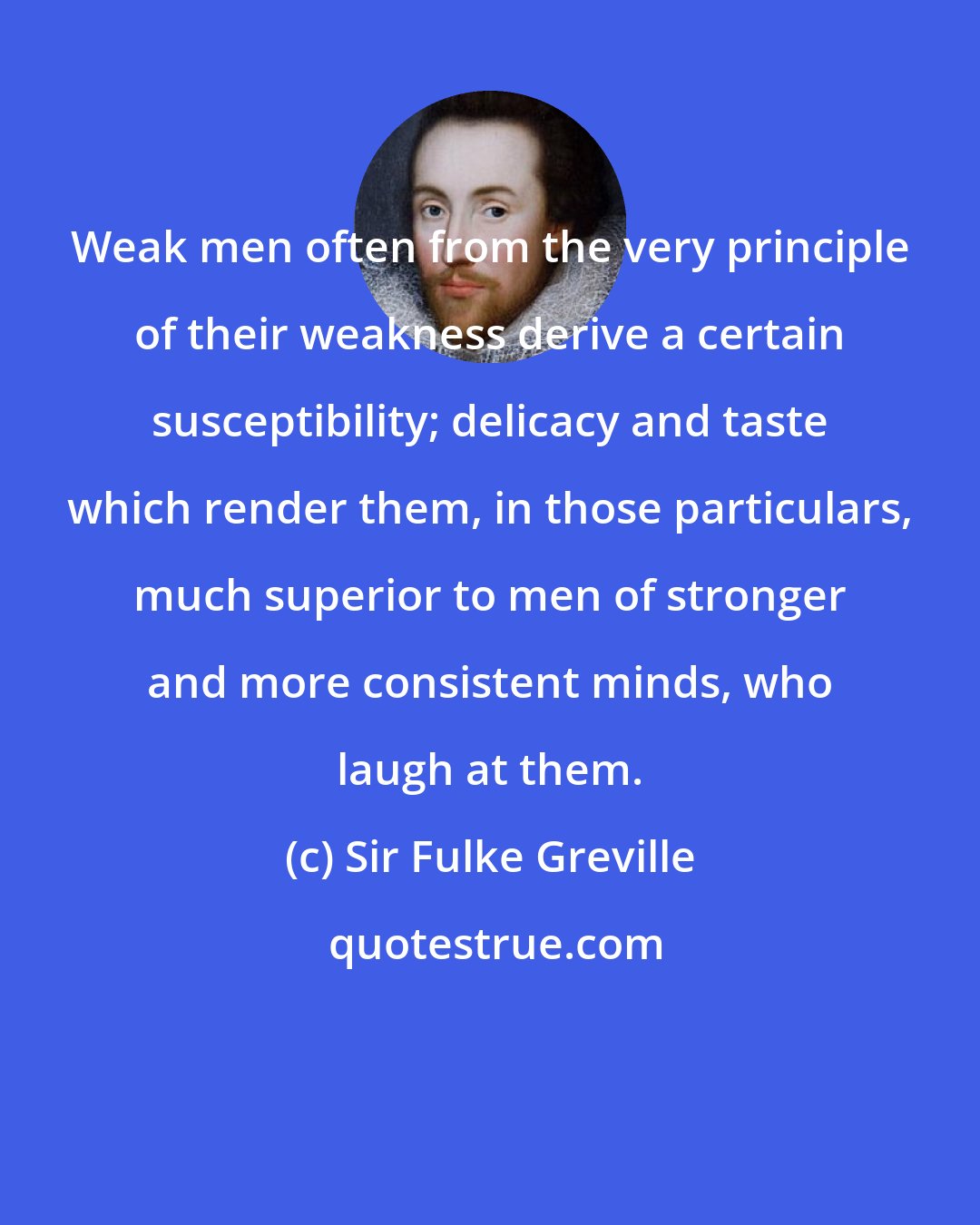 Sir Fulke Greville: Weak men often from the very principle of their weakness derive a certain susceptibility; delicacy and taste which render them, in those particulars, much superior to men of stronger and more consistent minds, who laugh at them.