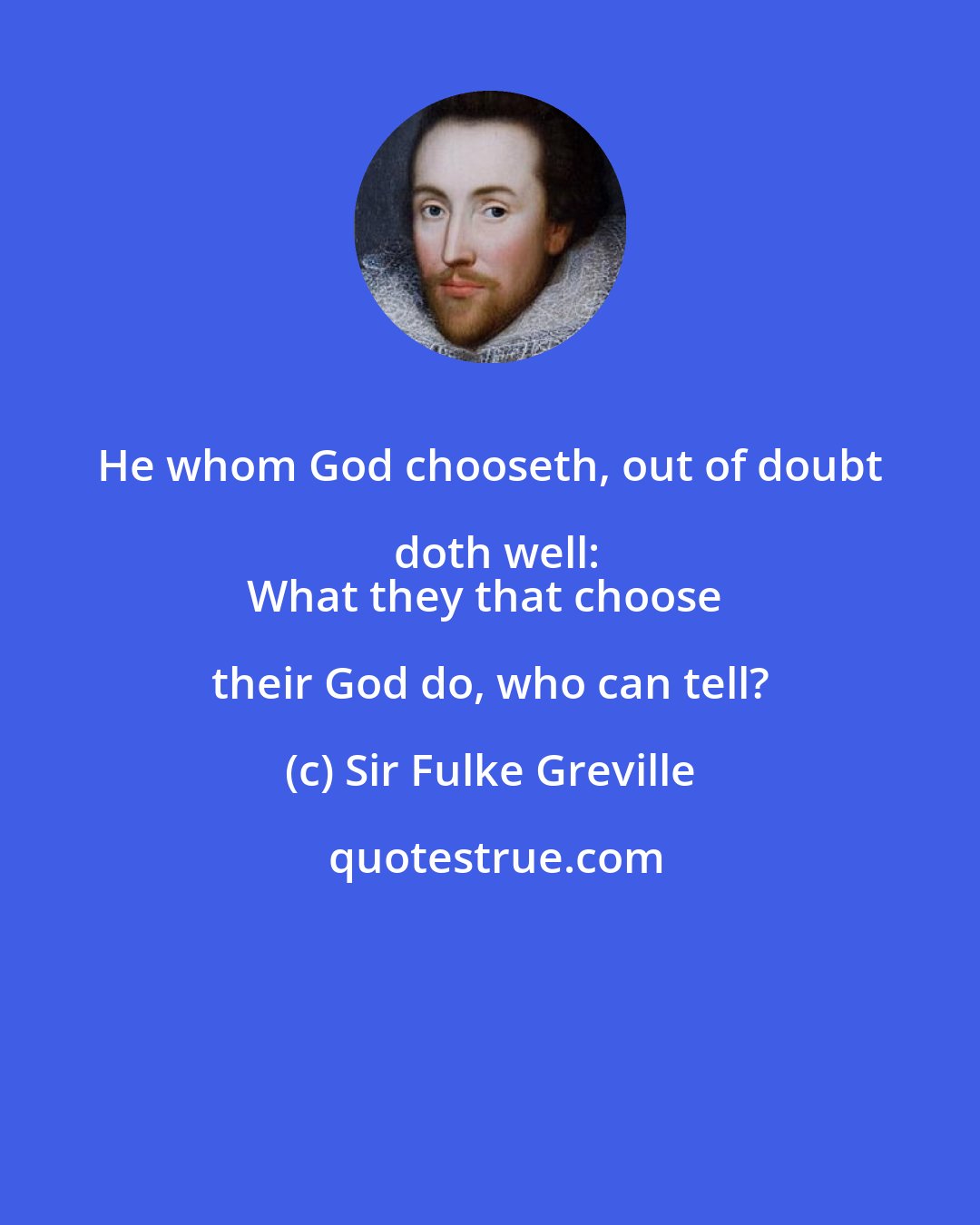 Sir Fulke Greville: He whom God chooseth, out of doubt doth well:
What they that choose their God do, who can tell?