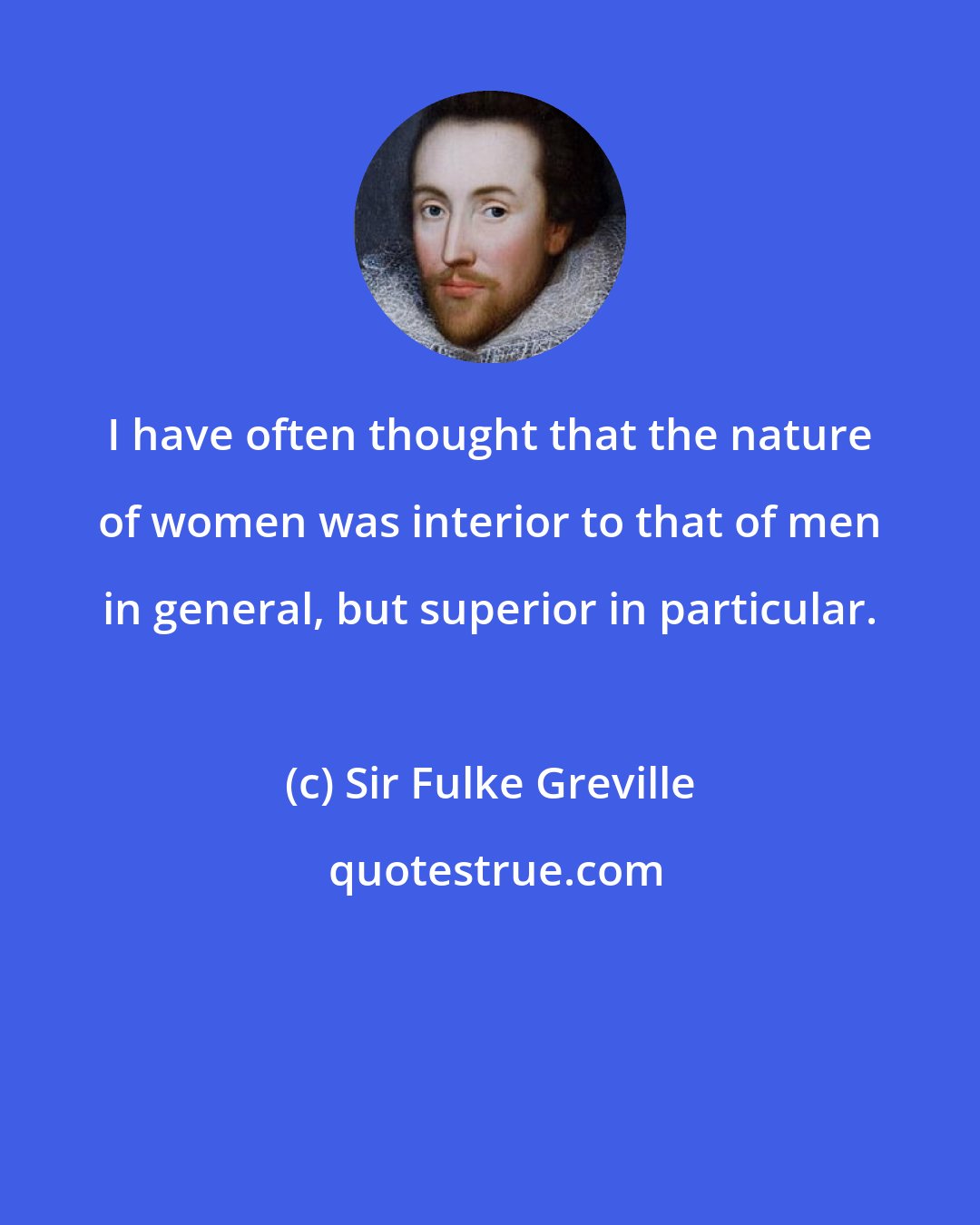Sir Fulke Greville: I have often thought that the nature of women was interior to that of men in general, but superior in particular.