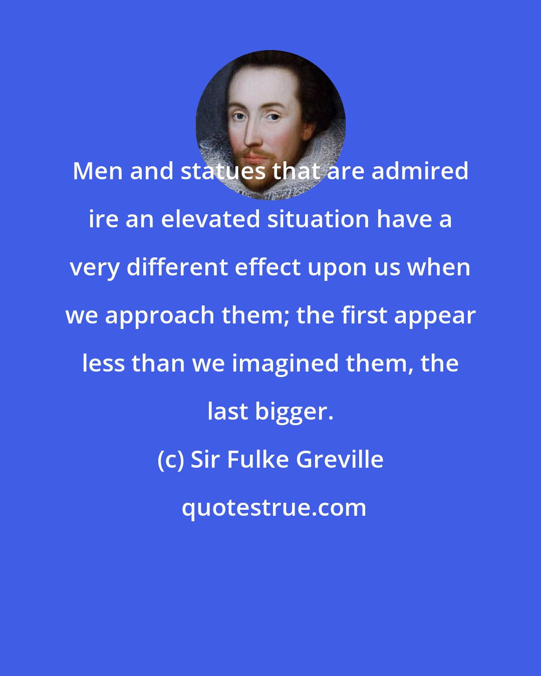 Sir Fulke Greville: Men and statues that are admired ire an elevated situation have a very different effect upon us when we approach them; the first appear less than we imagined them, the last bigger.