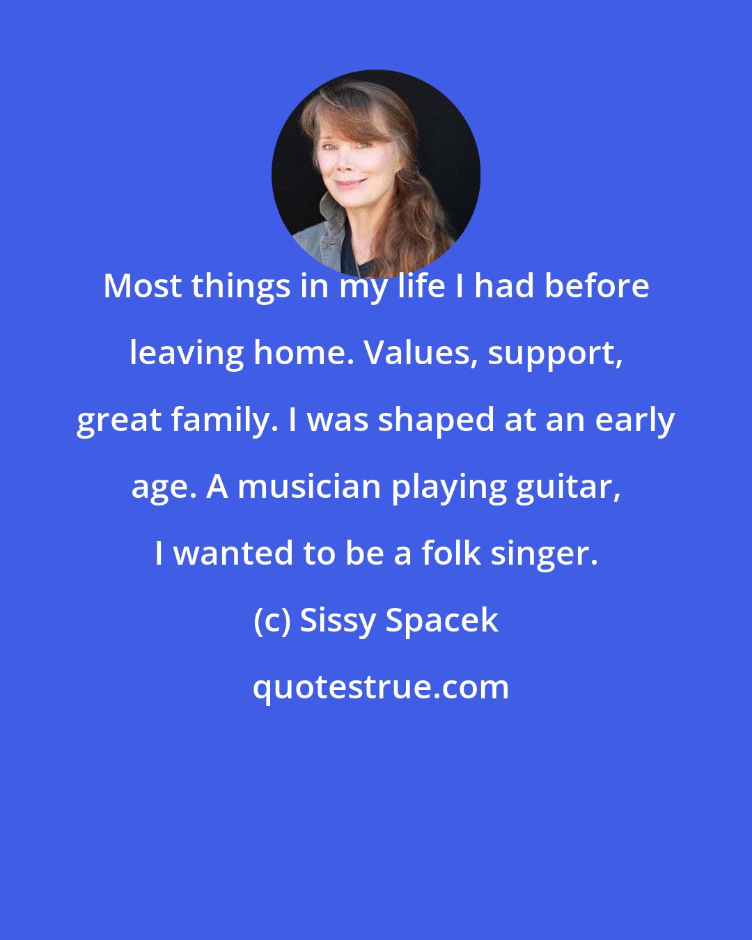 Sissy Spacek: Most things in my life I had before leaving home. Values, support, great family. I was shaped at an early age. A musician playing guitar, I wanted to be a folk singer.