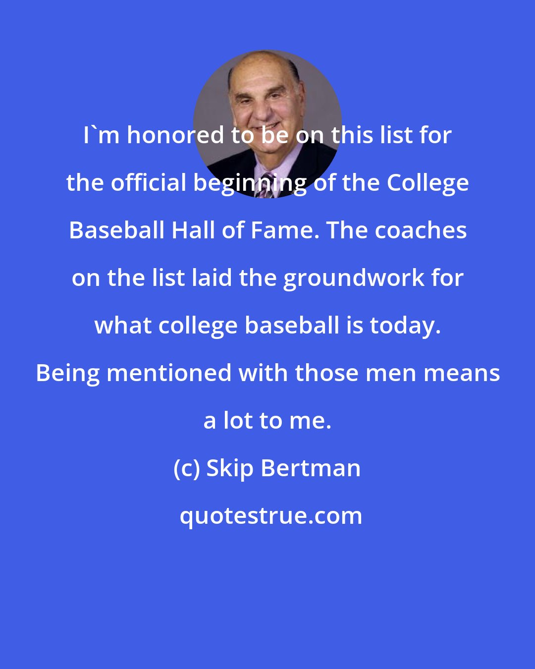 Skip Bertman: I'm honored to be on this list for the official beginning of the College Baseball Hall of Fame. The coaches on the list laid the groundwork for what college baseball is today. Being mentioned with those men means a lot to me.