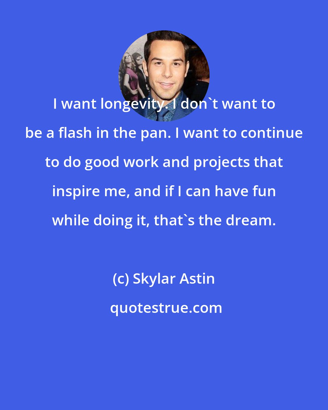 Skylar Astin: I want longevity. I don't want to be a flash in the pan. I want to continue to do good work and projects that inspire me, and if I can have fun while doing it, that's the dream.