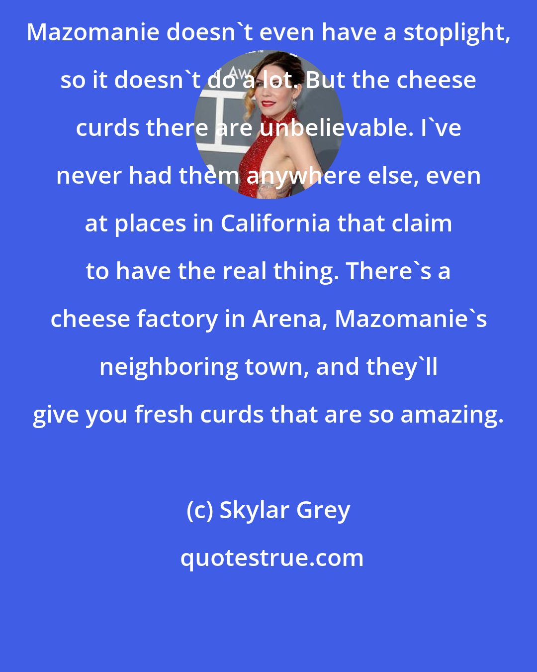 Skylar Grey: Mazomanie doesn't even have a stoplight, so it doesn't do a lot. But the cheese curds there are unbelievable. I've never had them anywhere else, even at places in California that claim to have the real thing. There's a cheese factory in Arena, Mazomanie's neighboring town, and they'll give you fresh curds that are so amazing.