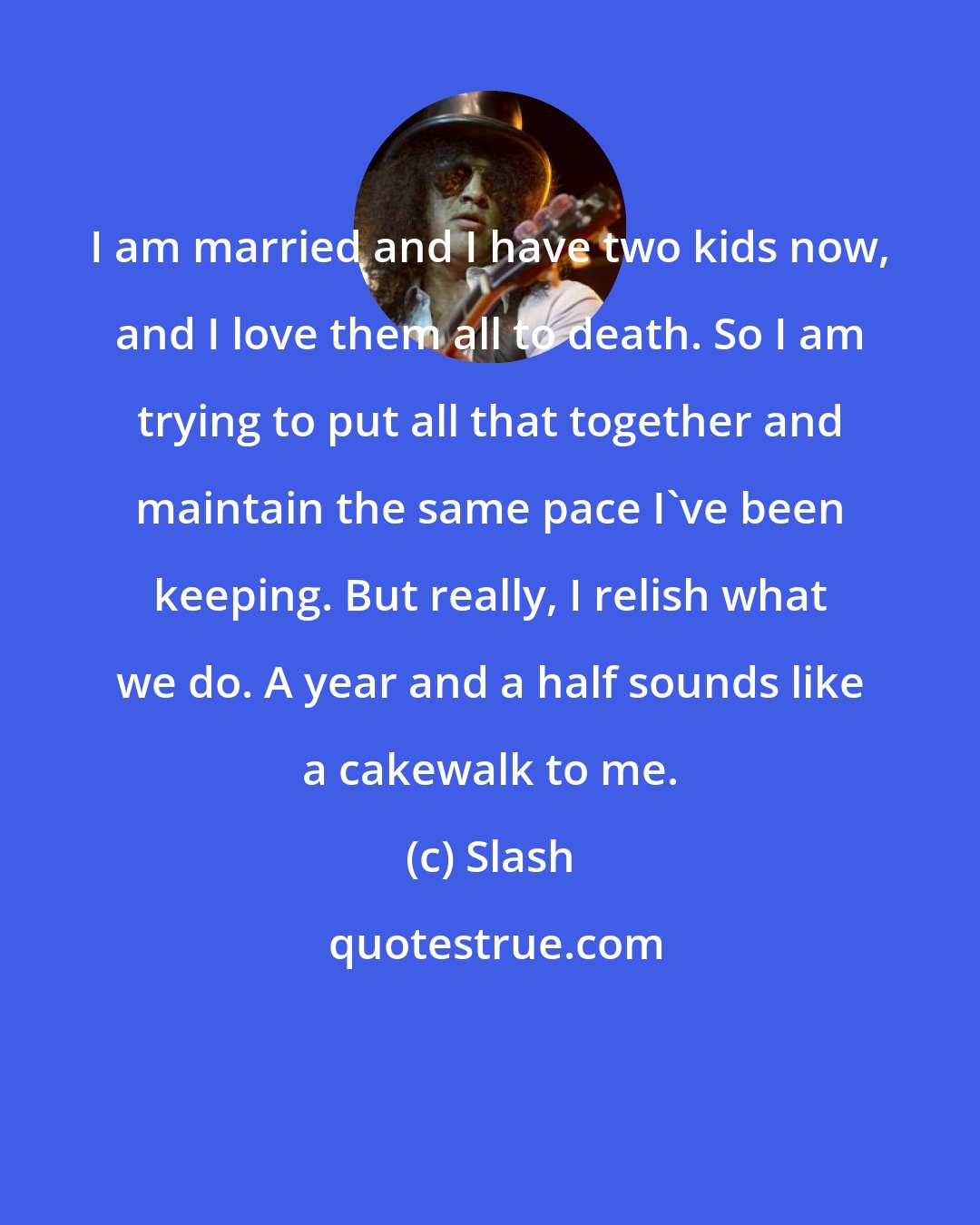 Slash: I am married and I have two kids now, and I love them all to death. So I am trying to put all that together and maintain the same pace I've been keeping. But really, I relish what we do. A year and a half sounds like a cakewalk to me.
