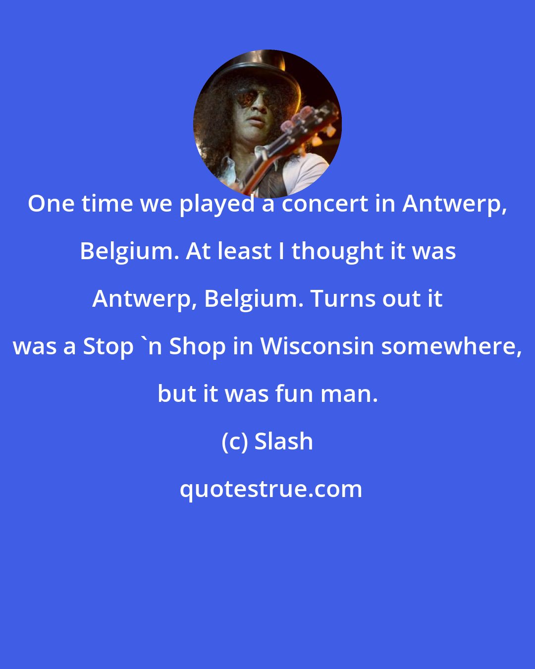 Slash: One time we played a concert in Antwerp, Belgium. At least I thought it was Antwerp, Belgium. Turns out it was a Stop 'n Shop in Wisconsin somewhere, but it was fun man.