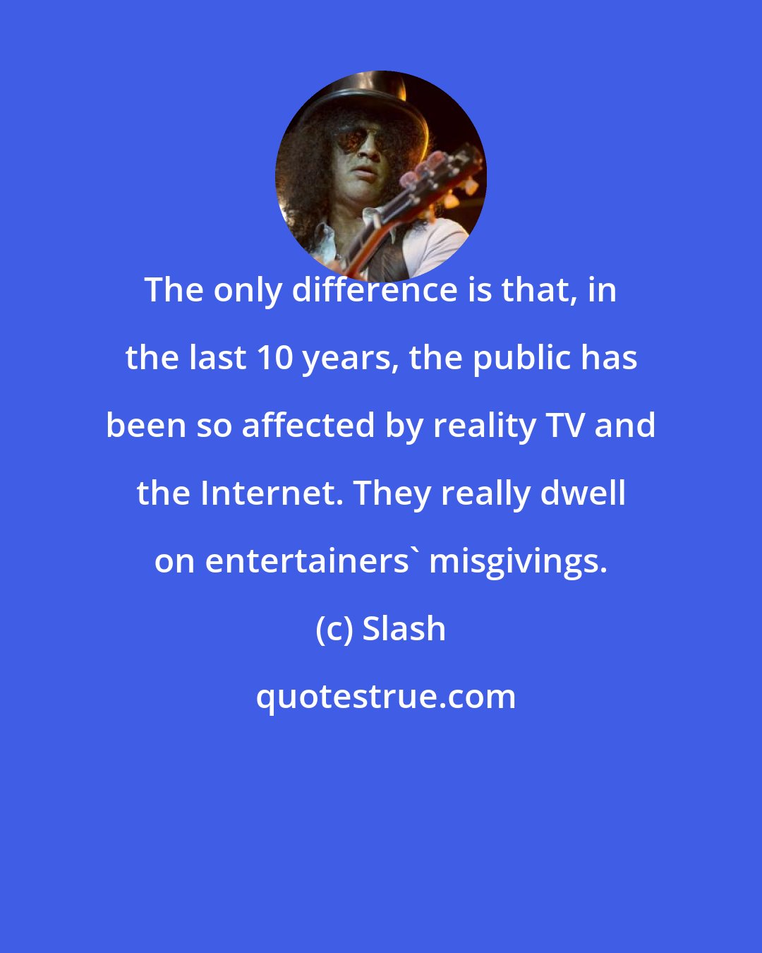 Slash: The only difference is that, in the last 10 years, the public has been so affected by reality TV and the Internet. They really dwell on entertainers' misgivings.